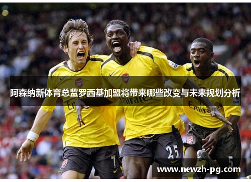 阿森纳新体育总监罗西基加盟将带来哪些改变与未来规划分析 阿森纳新体育总监罗西基加盟将带来哪些改变与未来规划分析