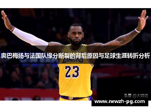 奥巴梅扬与法国队缘分断裂的背后原因与足球生涯转折分析 奥巴梅扬与法国队缘分断裂的背后原因与足球生涯转折分析