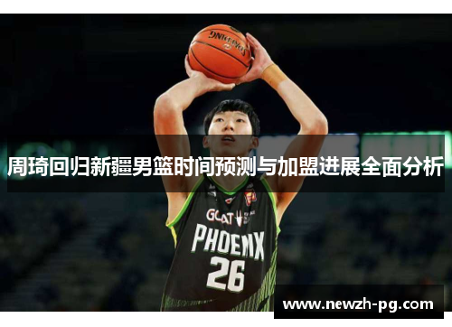 周琦回归新疆男篮时间预测与加盟进展全面分析