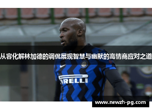 从容化解林加德的调侃展现智慧与幽默的高情商应对之道 从容化解林加德的调侃展现智慧与幽默的高情商应对之道