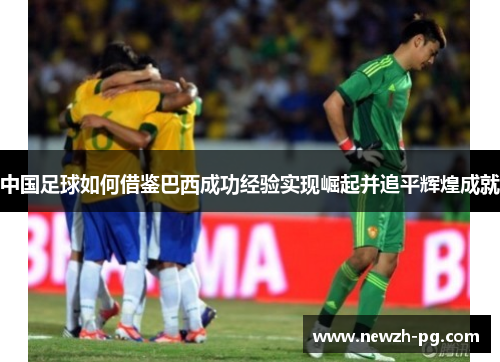 中国足球如何借鉴巴西成功经验实现崛起并追平辉煌成就