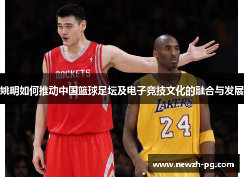 姚明如何推动中国篮球足坛及电子竞技文化的融合与发展