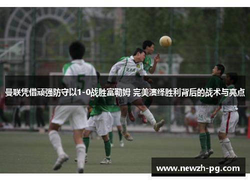 曼联凭借顽强防守以1-0战胜富勒姆 完美演绎胜利背后的战术与亮点