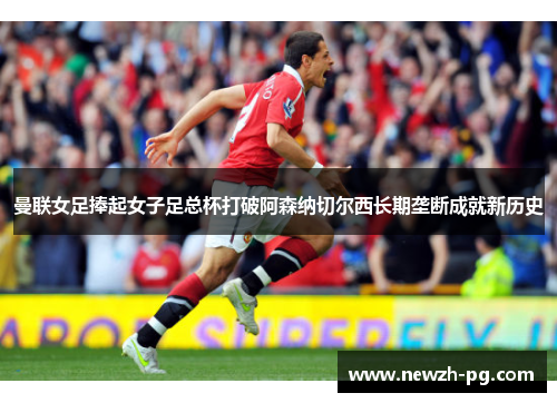 曼联女足捧起女子足总杯打破阿森纳切尔西长期垄断成就新历史 曼联女足捧起女子足总杯打破阿森纳切尔西长期垄断成就新历史
