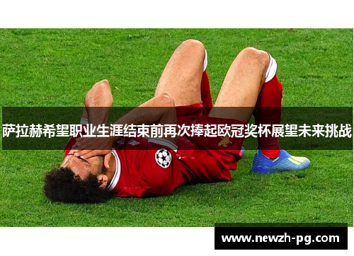 萨拉赫希望职业生涯结束前再次捧起欧冠奖杯展望未来挑战 萨拉赫希望职业生涯结束前再次捧起欧冠奖杯展望未来挑战