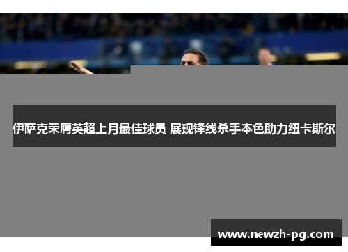 伊萨克荣膺英超上月最佳球员 展现锋线杀手本色助力纽卡斯尔